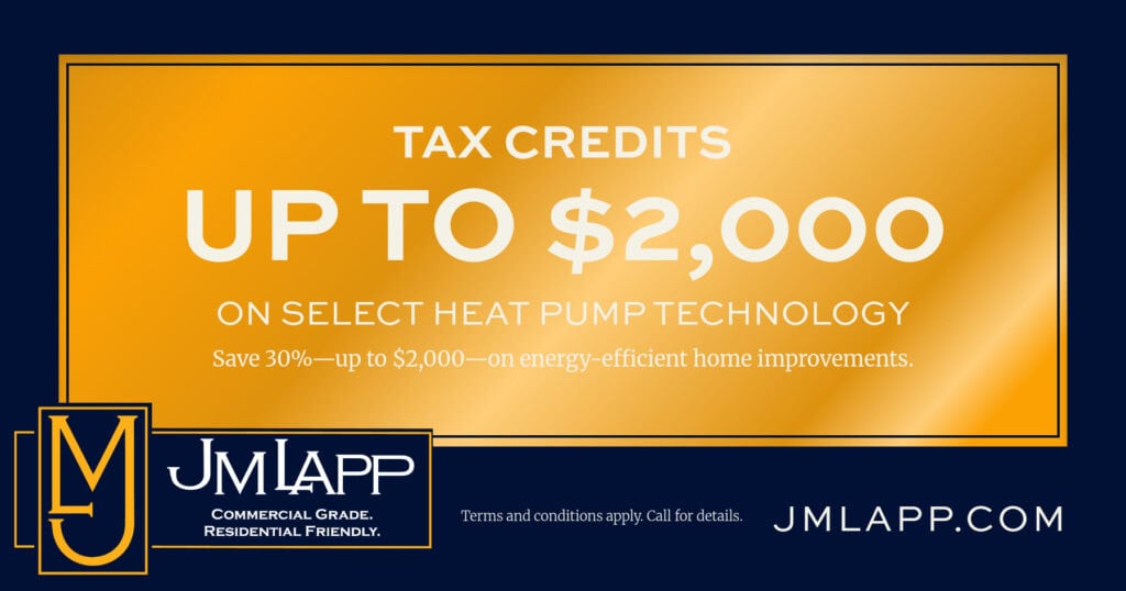 TAX CREDITS UP TO $2,000 ON SELECT HEAT PUMP TECHNOLOGY. Save 30%—up to $2,000-on energy-efficient home improvements. Terms and conditions apply. Call for details.